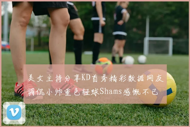 美女主持分享KD首秀精彩数据网友调侃小帅重色轻球Shams感慨不已