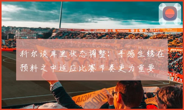 科尔谈库里状态调整：手感生锈在预料之中适应比赛节奏更为重要