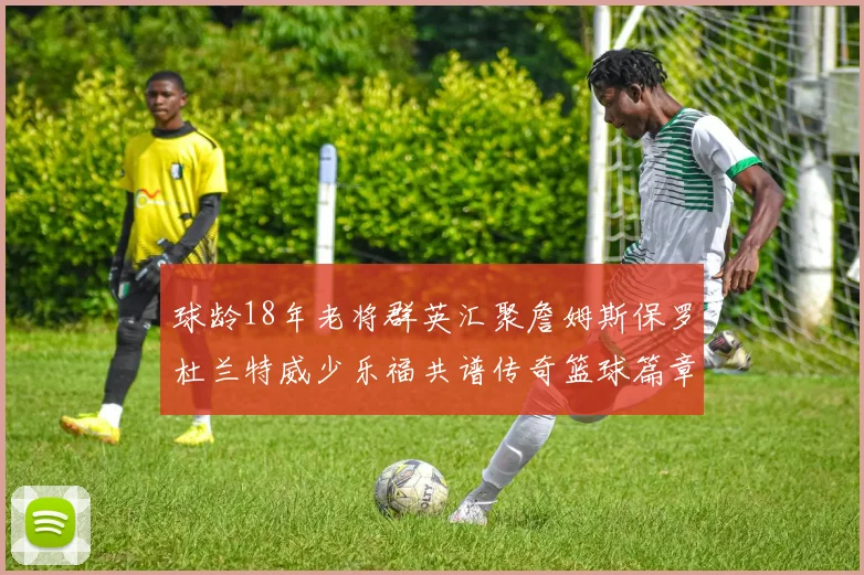 球龄18年老将群英汇聚詹姆斯保罗杜兰特威少乐福共谱传奇篮球篇章