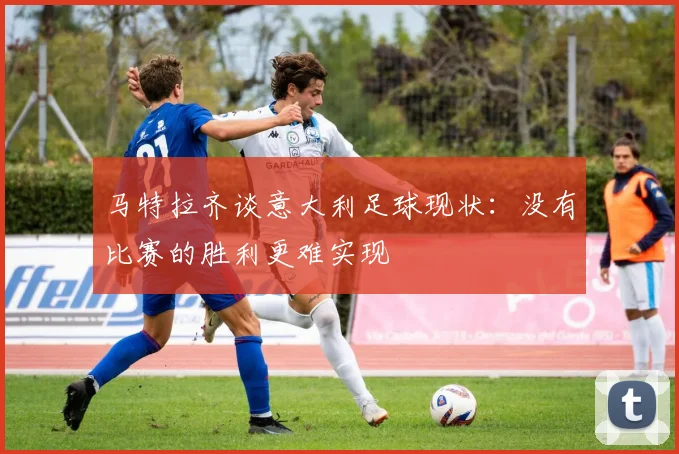 马特拉齐谈意大利足球现状：没有比赛的胜利更难实现