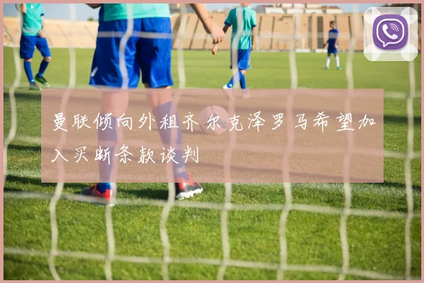 曼联倾向外租齐尔克泽罗马希望加入买断条款谈判