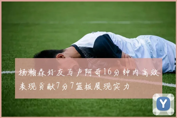 杨瀚森好友马卢阿奇16分钟内高效表现贡献7分7篮板展现实力