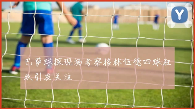 巴萨球探现场考察格林伍德四球狂欢引发关注