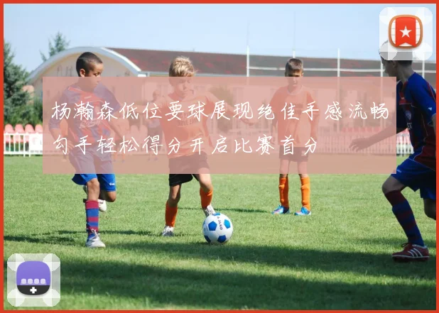 杨瀚森低位要球展现绝佳手感流畅勾手轻松得分开启比赛首分