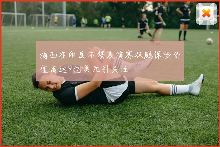 梅西在印度不踢表演赛双腿保险价值高达9亿美元引关注