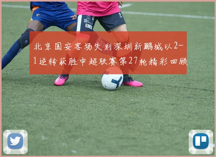 北京国安客场失利深圳新鹏城以2-1逆转获胜中超联赛第27轮精彩回顾