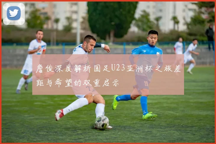 詹俊深度解析国足U23亚洲杯之旅差距与希望的双重启示
