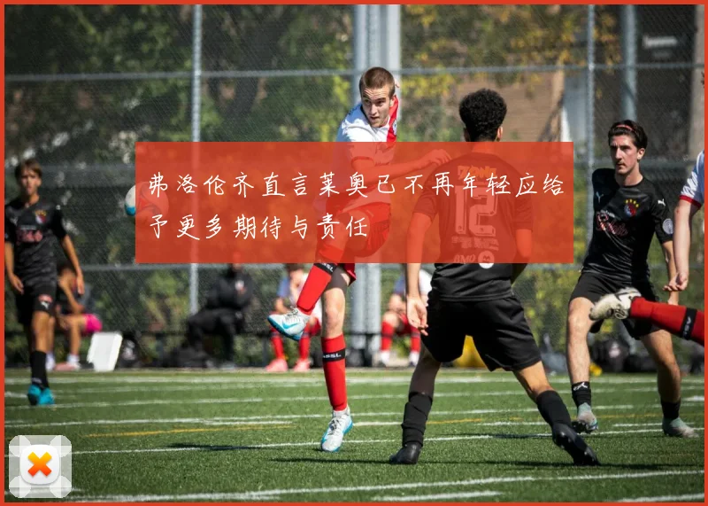 弗洛伦齐直言莱奥已不再年轻应给予更多期待与责任