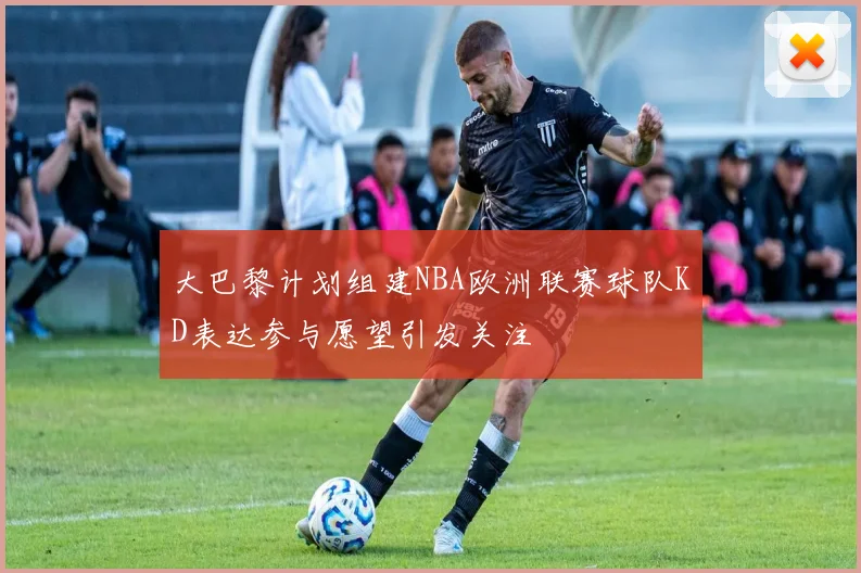 大巴黎计划组建NBA欧洲联赛球队KD表达参与愿望引发关注