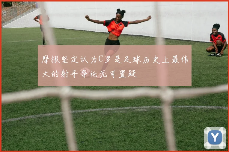 摩根坚定认为C罗是足球历史上最伟大的射手争论无可置疑