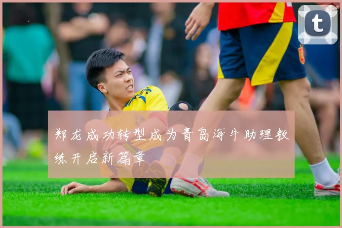 郑龙成功转型成为青岛海牛助理教练开启新篇章