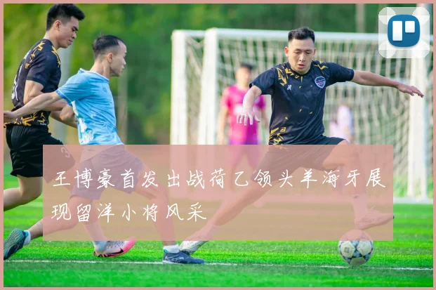 王博豪首发出战荷乙领头羊海牙展现留洋小将风采