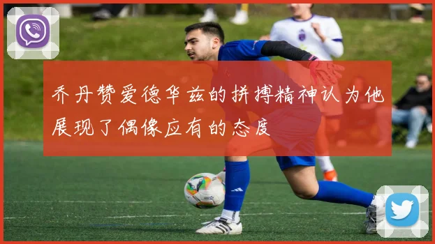 乔丹赞爱德华兹的拼搏精神认为他展现了偶像应有的态度