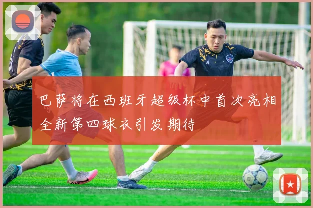 巴萨将在西班牙超级杯中首次亮相全新第四球衣引发期待