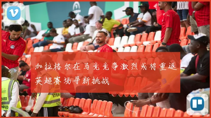 加拉格尔在马竞竞争激烈或将重返英超赛场寻新挑战