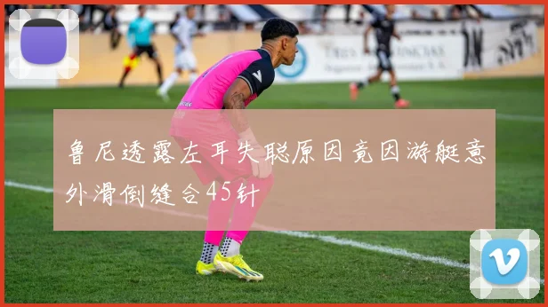 鲁尼透露左耳失聪原因竟因游艇意外滑倒缝合45针