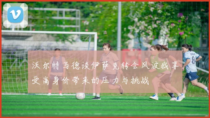沃尔特马德谈伊萨克转会风波我享受高身价带来的压力与挑战