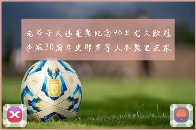 老爷子久违重聚纪念96年尤文欧冠夺冠30周年皮耶罗等人齐聚里皮家