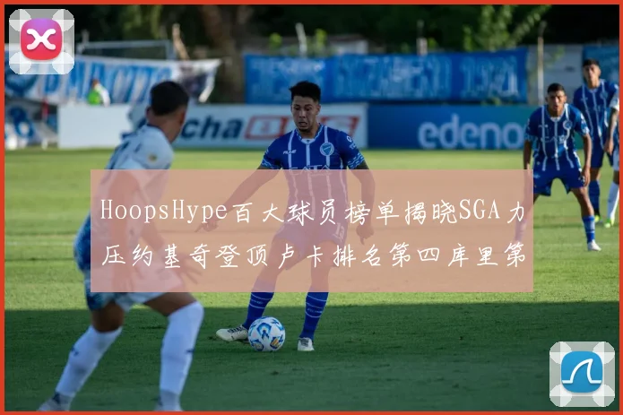 HoopsHype百大球员榜单揭晓SGA力压约基奇登顶卢卡排名第四库里第十一詹姆斯第十九