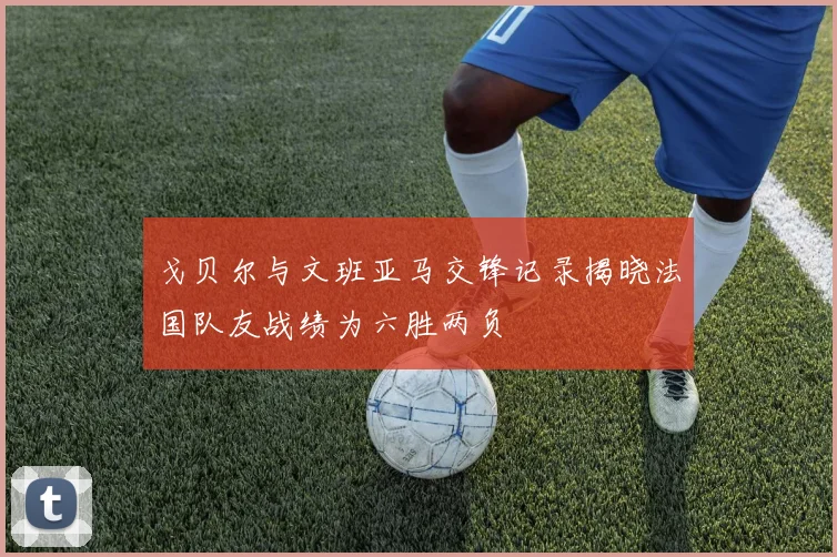 戈贝尔与文班亚马交锋记录揭晓法国队友战绩为六胜两负