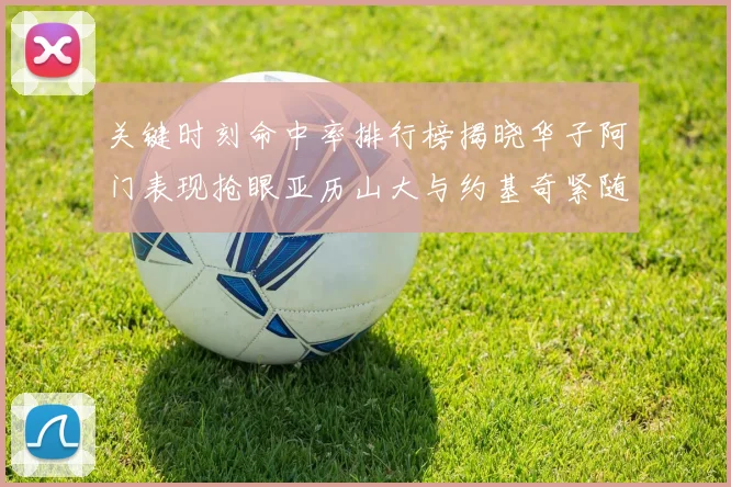 关键时刻命中率排行榜揭晓华子阿门表现抢眼亚历山大与约基奇紧随其后