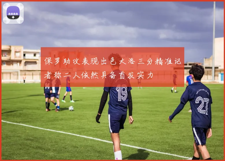 保罗助攻表现出色大洛三分精准记者称二人依然具备首发实力