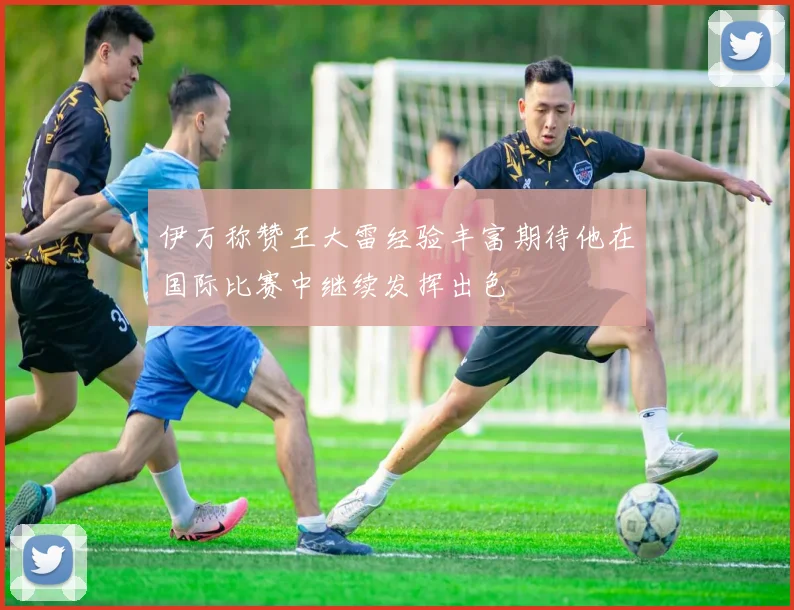 伊万称赞王大雷经验丰富期待他在国际比赛中继续发挥出色