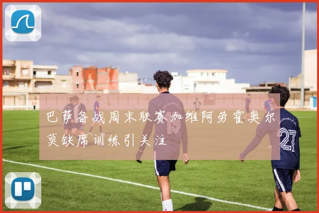 巴萨备战周末联赛加维阿劳霍奥尔莫缺席训练引关注