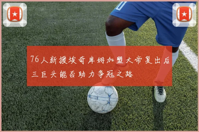 76人新援埃奇库姆加盟大帝复出后三巨头能否助力争冠之路
