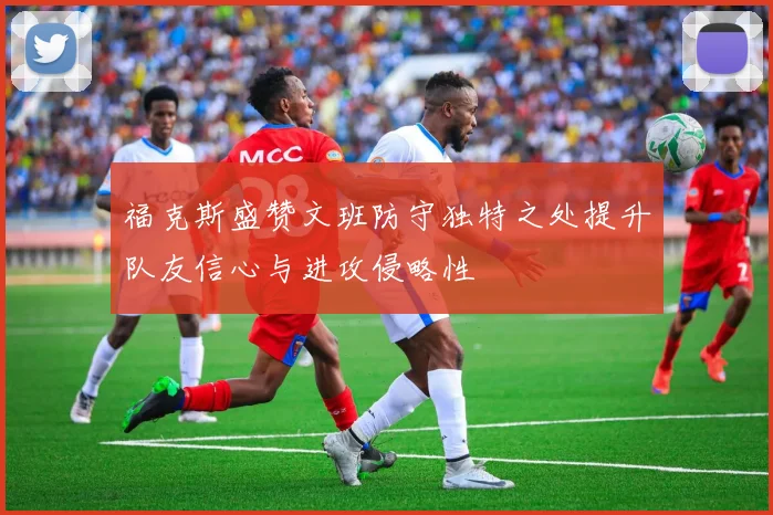 福克斯盛赞文班防守独特之处提升队友信心与进攻侵略性