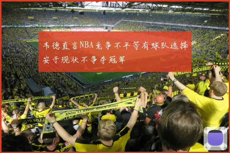 韦德直言NBA竞争不平等有球队选择安于现状不争夺冠军