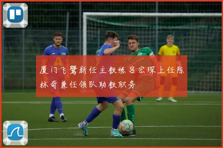 厦门飞鹭新任主教练吕宏琛上任陈林奇兼任领队助教职务