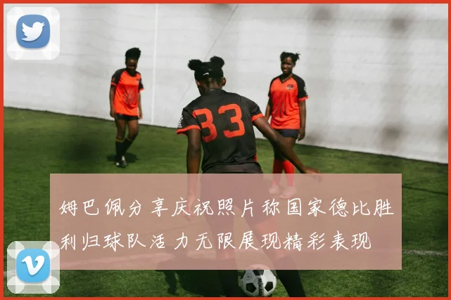 姆巴佩分享庆祝照片称国家德比胜利归球队活力无限展现精彩表现