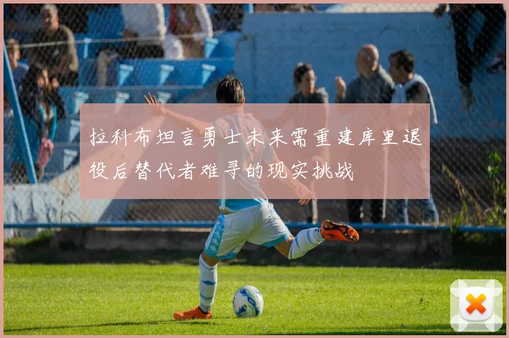 拉科布坦言勇士未来需重建库里退役后替代者难寻的现实挑战