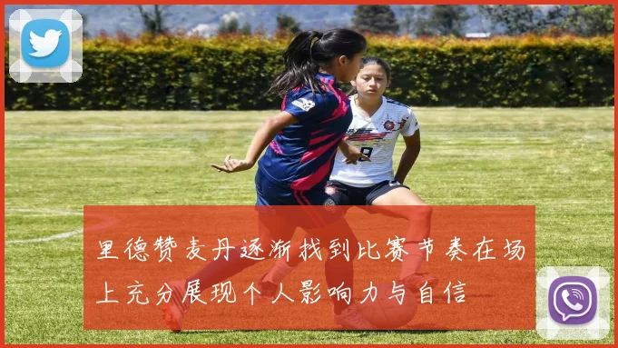 里德赞麦丹逐渐找到比赛节奏在场上充分展现个人影响力与自信