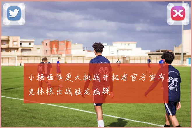 小杨面临更大挑战开拓者官方宣布克林根出战猛龙成疑