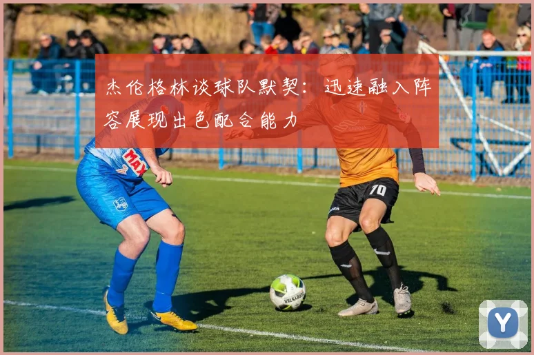 杰伦格林谈球队默契：迅速融入阵容展现出色配合能力