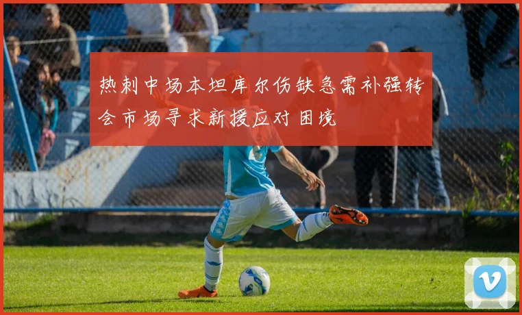 热刺中场本坦库尔伤缺急需补强转会市场寻求新援应对困境