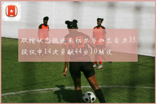 双枪状态低迷米切尔与加兰合力35投仅中14次贡献44分10助攻