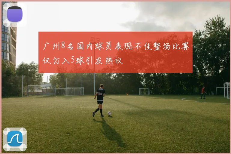 广州8名国内球员表现不佳整场比赛仅打入5球引发热议
