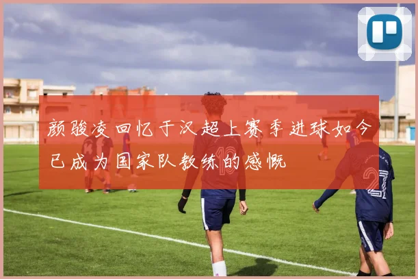 颜骏凌回忆于汉超上赛季进球如今已成为国家队教练的感慨